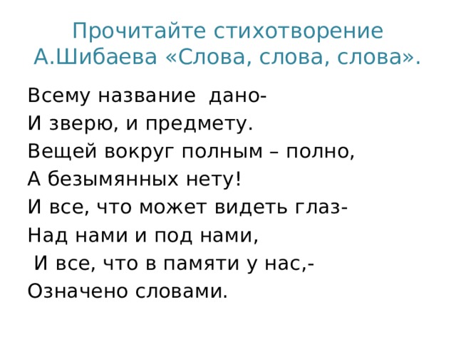 Прочитайте стихотворение А.Шибаева «Слова, слова, слова». Всему название дано- И зверю, и предмету. Вещей вокруг полным – полно, А безымянных нету! И все, что может видеть глаз- Над нами и под нами,  И все, что в памяти у нас,- Означено словами.