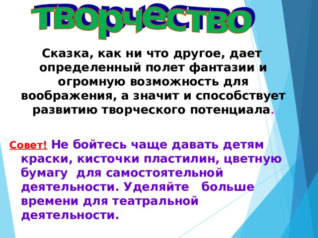 Сказка, как ни что другое, дает определенный полет фантазии и огромную возможность для воображения, а значит и способствует развитию творческого потенциала .  Совет!  Не бойтесь чаще давать детям краски, кисточки пластилин, цветную бумагу для самостоятельной деятельности. Уделяйте больше  времени для театральной деятельности.