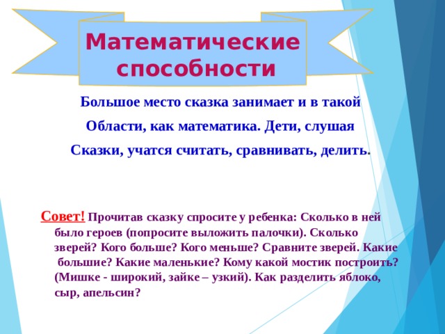 Математические  способности Большое место сказка занимает и в такой Области, как математика. Дети, слушая Сказки, учатся считать, сравнивать, делить .    Совет!  Прочитав сказку спросите у ребенка: Сколько в ней было героев (попросите выложить палочки). Сколько зверей? Кого больше? Кого меньше? Сравните зверей. Какие большие? Какие маленькие? Кому какой мостик построить? (Мишке - широкий, зайке – узкий). Как разделить яблоко, сыр, апельсин?