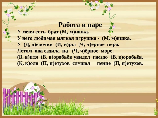 Работа в паре У меня есть брат (М, м)ишка. У него любимая мягкая игрушка - (М, м)ишка. У (Д, д)евочки (И, и)ры (Ч, ч)ёрное перо. Летом она ездила на (Ч, ч)ёрное море. (В, в)итя (В, в)оробьёв увидел гнездо (В, в)оробьёв. (К, к)оля (П, п)етухов слушал пение (П, п)етухов.