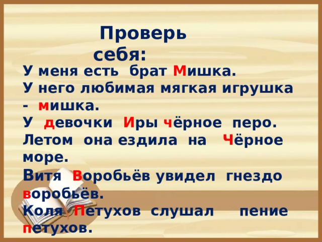 Проверь себя:  У меня есть брат М ишка. У него любимая мягкая игрушка - м ишка. У д евочки И ры ч ёрное перо. Летом она ездила на Ч ёрное море. В итя В оробьёв увидел гнездо  в оробьёв. Коля П етухов слушал пение п етухов.