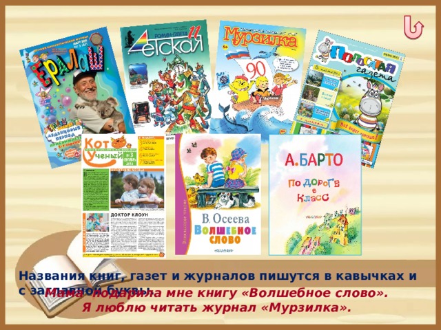 Названия книг, газет и журналов пишутся в кавычках и с заглавной буквы.  Мама подарила мне книгу «Волшебное слово». Я люблю читать журнал «Мурзилка».