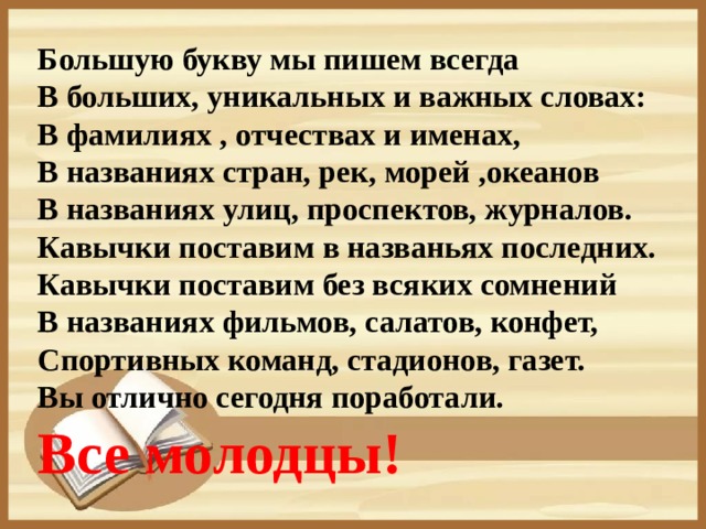 Большую букву мы пишем всегда  В больших, уникальных и важных словах:  В фамилиях , отчествах и именах,  В названиях стран, рек, морей ,океанов   В названиях улиц, проспектов, журналов.  Кавычки поставим в названьях последних.  Кавычки поставим без всяких сомнений  В названиях фильмов, салатов, конфет,  Спортивных команд, стадионов, газет.  Вы отлично сегодня поработали. Все молодцы!