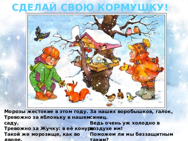 СДЕЛАЙ СВОЮ КОРМУШКУ! Морозы жестокие в этом году. За наших воробышков, галок, синиц. Тревожно за яблоньку в нашем саду. Ведь очень уж холодно в воздухе им! Тревожно за Жучку: в её конуре Поможем ли мы беззащитным таким? Такой же морозище, как во дворе. Поможем! Их надо кормить и тогда Но больше всего беспокойно за птиц, Им будет легко пережить холода!