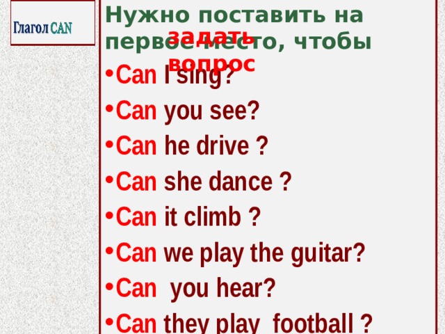 Нужно поставить на первое место, чтобы Can I sing? Can you see? Can he drive ? Can she dance ? Can it climb ? Can we play the guitar? Can you hear? Can they play football ?   задать вопрос