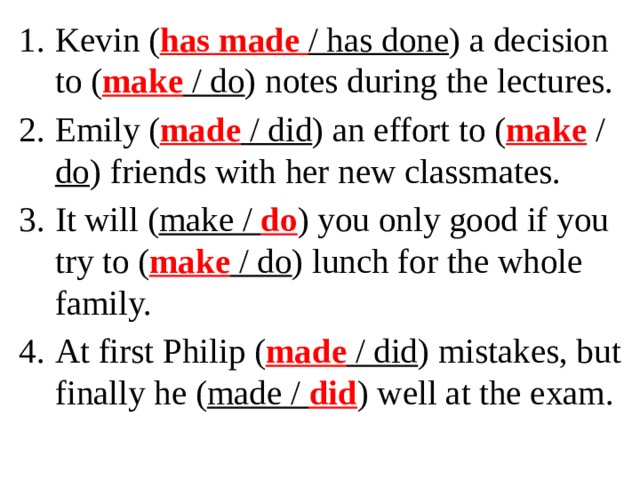 Kevin ( has made / has done ) a decision to ( make / do ) notes during the lectures. Emily ( made / did ) an effort to ( make / do ) friends with her new classmates. It will ( make / do ) you only good if you try to ( make / do ) lunch for the whole family. At first Philip ( made / did ) mistakes, but finally he ( made / did