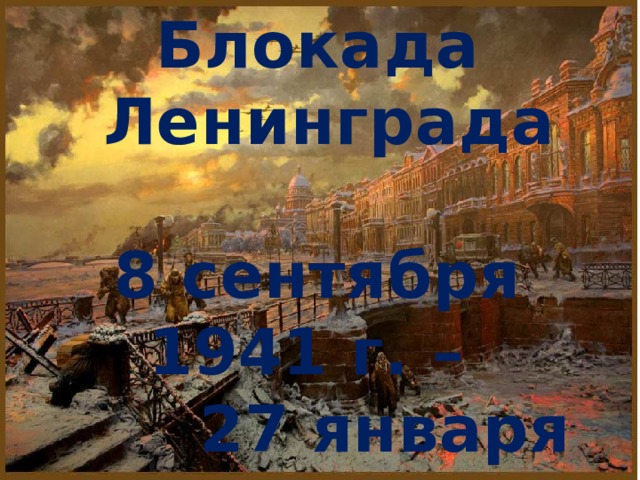 Блокада  Ленинграда  8 сентября 1941 г. – 27 января 1944 г.