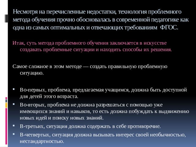 Несмотря на перечисленные недостатки, технология проблемного метода обучения прочно обосновалась в современной педагогике как одна из самых оптимальных и отвечающих требованиям ФГОС. Итак, суть метода проблемного обучения заключается в искусстве создавать проблемные ситуации и находить способы их решения. Самое сложное в этом методе — создать правильную проблемную ситуацию.