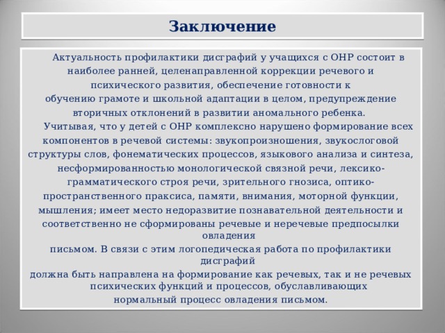 Заключение  Актуальность профилактики дисграфий у учащихся с ОНР состоит в наиболее ранней, целенаправленной коррекции речевого и психического развития, обеспечение готовности к обучению грамоте и школьной адаптации в целом, предупреждение вторичных отклонений в развитии аномального ребенка.  Учитывая, что у детей с ОНР комплексно нарушено формирование всех компонентов в речевой системы: звукопроизношения, звукослоговой структуры слов, фонематических процессов, языкового анализа и синтеза, несформированностью монологической связной речи, лексико- грамматического строя речи, зрительного гнозиса, оптико- пространственного праксиса, памяти, внимания, моторной функции, мышления; имеет место недоразвитие познавательной деятельности и соответственно не сформированы речевые и неречевые предпосылки овладения письмом. В связи с этим логопедическая работа по профилактики дисграфий должна быть направлена на формирование как речевых, так и не речевых психических функций и процессов, обуславливающих нормальный процесс овладения письмом.