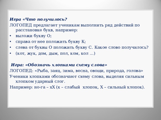 Игра «Что получилось? ЛОГОПЕД предлагает ученикам выполнить ряд действий по расстановке букв, например: выложи букву О; справа от нее положить букву К; слева от буквы О положить букву С. Какое слово получилось? (кот, жук, дом, дым, пол, ком, кол …)   Игра: «Обозначь хлопками схему слова» ЛОГОПЕД: «Рыба, заяц, зима, весна, овощи, природа, голова» Ученики хлопками обозначают схему слова, выделяя сильным хлопком ударный слог. Например: но-га – хХ (х – слабый хлопок, Х – сильный хлопок).