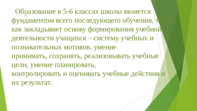 Образование в 5-6 классах школы является фундаментом всего последующего обучения , так как закладывает основу формирования учебной деятельности учащихся – систему учебных и познавательных мотивов , умение принимать , сохранять , реализовывать учебные цели , умение планировать , контролировать и оценивать учебные действия и их результат .