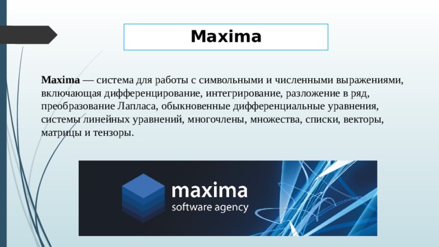 Maxima Maxima  — система для работы с символьными и численными выражениями, включающая дифференцирование, интегрирование, разложение в ряд, преобразование Лапласа, обыкновенные дифференциальные уравнения, системы линейных уравнений, многочлены, множества, списки, векторы, матрицы и тензоры.