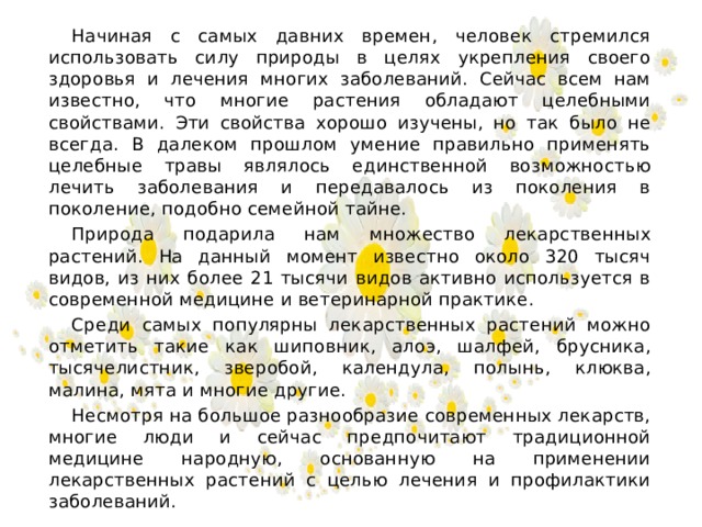 Начиная с самых давних времен, человек стремился использовать силу природы в целях укрепления своего здоровья и лечения многих заболеваний. Сейчас всем нам известно, что многие растения обладают целебными свойствами. Эти свойства хорошо изучены, но так было не всегда. В далеком прошлом умение правильно применять целебные травы являлось единственной возможностью лечить заболевания и передавалось из поколения в поколение, подобно семейной тайне.  Природа подарила нам множество лекарственных растений. На данный момент известно около 320 тысяч видов, из них более 21 тысячи видов активно используется в современной медицине и ветеринарной практике.  Среди самых популярны лекарственных растений можно отметить такие как шиповник, алоэ, шалфей, брусника, тысячелистник, зверобой, календула, полынь, клюква, малина, мята и многие другие.  Несмотря на большое разнообразие современных лекарств, многие люди и сейчас предпочитают традиционной медицине народную, основанную на применении лекарственных растений с целью лечения и профилактики заболеваний.