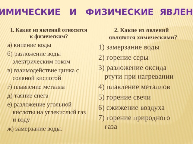 ХИМИЧЕСКИЕ И ФИЗИЧЕСКИЕ ЯВЛЕНИЯ 2. Какие из явлений являются химическими? 1. Какие из явлений относятся к физическим? а) кипение воды 1) замерзание воды 2) горение серы б) разложение воды электрическим током 3) разложение оксида ртути при нагревании в) взаимодействие цинка с соляной кислотой 4) плавление металлов г) плавление металла 5) горение свечи д) таяние снега 6) сжижение воздуха е) разложение угольной кислоты на углекислый газ и воду 7) горение природного газа ж) замерзание воды.