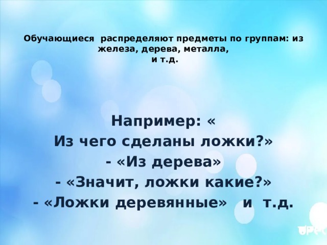 Обучающиеся распределяют предметы по группам: из железа, дерева, металла,  и т.д. Например: « Из чего сделаны ложки?» - «Из дерева» - «Значит, ложки какие?» - «Ложки деревянные» и т.д.