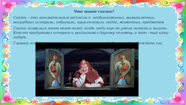 Что такое сказки? Сказки – это занимательные рассказы о необыкновенных, вымышленных, волшебных историях, событиях, приключениях людей, животных, предметов. Сказки появились много веков назад, когда люди еще не умели читать и писать. Кто-то придумывал историю и рассказывал другому человеку, а тот - еще кому-нибудь. Главной особенностью сказки является то, что добро всегда побеждает зло.