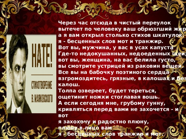 Через час отсюда в чистый переулок  вытечет по человеку ваш обрюзгший жир,  а я вам открыл столько стихов шкатулок,  я - бесценных слов мот и транжир. Вот вы, мужчина, у вас в усах капуста  Где-то недокушанных, недоеденных щей;  вот вы, женщина, на вас белила густо,  вы смотрите устрицей из раковин вещей. Все вы на бабочку поэтиного сердца  взгромоздитесь, грязные, в калошах и без калош.  Толпа озвереет, будет тереться,  ощетинит ножки стоглавая вошь. А если сегодня мне, грубому гунну,  кривляться перед вами не захочется - и вот  я захохочу и радостно плюну,  плюну в лицо вам я - бесценных слов транжир и мот.