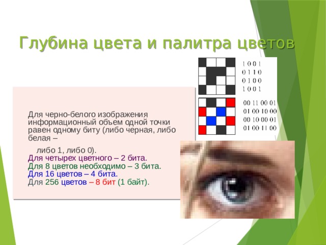 Глубина цвета и палитра цветов  Для черно-белого изображения информационный объем одной точки равен одному биту (либо черная, либо белая –  либо 1, либо 0).  Для четырех цветного – 2 бита.  Для 8 цветов необходимо – 3 бита.  Для 16 цветов – 4 бита.  Для  256 цветов – 8 бит (1 байт).
