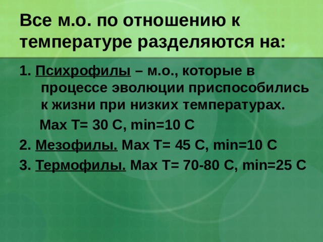 Все м.о. по отношению к температуре разделяются на: 1. Психрофилы – м.о., которые в процессе эволюции приспособились к жизни при низких температурах.  Max T= 30 С, min=10 C 2. Мезофилы. Max T= 45 С, min=10 C 3. Термофилы. Max T= 70-80 С, min=25 C