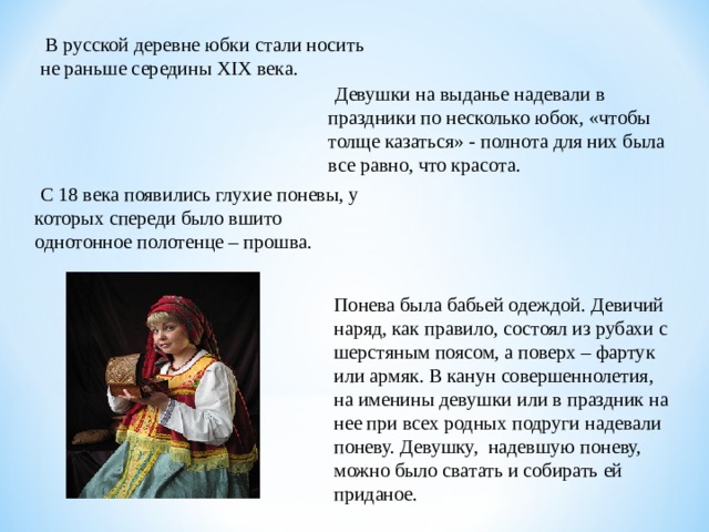 В русской деревне юбки стали носить не раньше середины XIX века.  Девушки на выданье надевали в праздники по несколько юбок, «чтобы толще казаться» - полнота для них была все равно, что красота.  С 18 века появились глухие поневы, у которых спереди было вшито однотонное полотенце – прошва. Понева была бабьей одеждой. Девичий наряд, как правило, состоял из рубахи с шерстяным поясом, а поверх – фартук или армяк. В канун совершеннолетия, на именины девушки или в праздник на нее при всех родных подруги надевали поневу. Девушку, надевшую поневу, можно было сватать и собирать ей приданое.