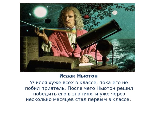 Исаак Ньютон  Учился хуже всех в классе, пока его не побил приятель. После чего Ньютон решил победить его в знаниях, и уже через несколько месяцев стал первым в классе .