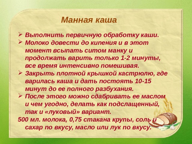 Манная каша Выполнить первичную обработку каши. Молоко довести до кипения и в этот момент всыпать ситом манку и продолжать варить только 1-2 минуты, все время интенсивно помешивая. Закрыть плотной крышкой кастрюлю, где варилась каша и дать постоять 10-15 минут до ее полного разбухания. После этого можно сдабривать ее маслом и чем угодно, делать как подслащенный, так и «луковый» вариант. 500 мл. молока, 0,75 стакана крупы, соль и сахар по вкусу, масло или лук по вкусу.