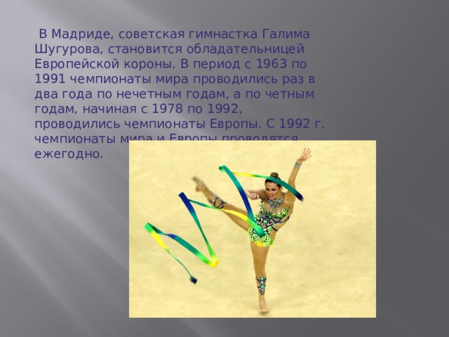 В Мадриде, советская гимнастка Галима Шугурова, становится обладательницей Европейской короны. В период с 1963 по 1991 чемпионаты мира проводились раз в два года по нечетным годам, а по четным годам, начиная с 1978 по 1992, проводились чемпионаты Европы. С 1992 г. чемпионаты мира и Европы проводятся ежегодно.