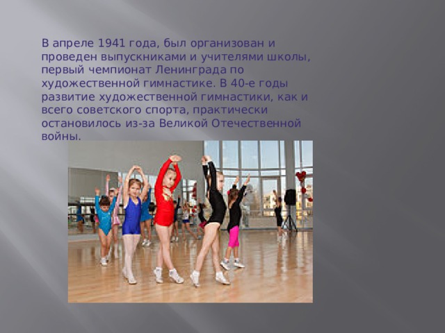В апреле 1941 года, был организован и проведен выпускниками и учителями школы, первый чемпионат Ленинграда по художественной гимнастике. В 40-е годы развитие художественной гимнастики, как и всего советского спорта, практически остановилось из-за Великой Отечественной войны.