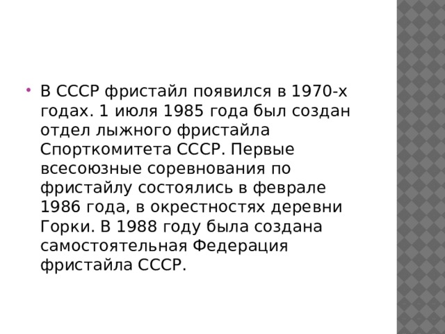 В СССР фристайл появился в 1970-х годах. 1 июля 1985 года был создан отдел лыжного фристайла Спорткомитета СССР. Первые всесоюзные соревнования по фристайлу состоялись в феврале 1986 года, в окрестностях деревни Горки. В 1988 году была создана самостоятельная Федерация фристайла СССР.
