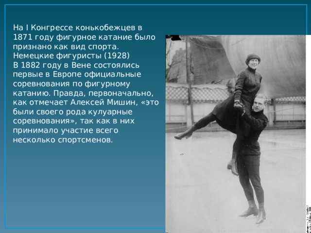 На I Конгрессе конькобежцев в 1871 году фигурное катание было признано как вид спорта. Немецкие фигуристы (1928) В 1882 году в Вене состоялись первые в Европе официальные соревнования по фигурному катанию. Правда, первоначально, как отмечает Алексей Мишин, «это были своего рода кулуарные соревнования», так как в них принимало участие всего несколько спортсменов.