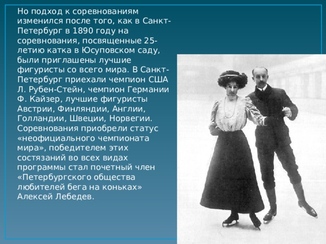 Но подход к соревнованиям изменился после того, как в Санкт-Петербург в 1890 году на соревнования, посвященные 25-летию катка в Юсуповском саду, были приглашены лучшие фигуристы со всего мира. В Санкт-Петербург приехали чемпион США Л. Рубен-Стейн, чемпион Германии Ф. Кайзер, лучшие фигуристы Австрии, Финляндии, Англии, Голландии, Швеции, Норвегии. Соревнования приобрели статус «неофициального чемпионата мира», победителем этих состязаний во всех видах программы стал почетный член «Петербургского общества любителей бега на коньках» Алексей Лебедев.