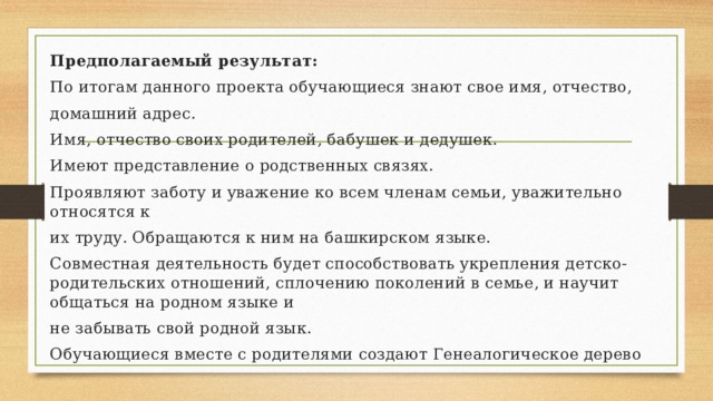 Предполагаемый результат: По итогам данного проекта обучающиеся знают свое имя, отчество, домашний адрес. Имя, отчество своих родителей, бабушек и дедушек. Имеют представление о родственных связях. Проявляют заботу и уважение ко всем членам семьи, уважительно относятся к их труду. Обращаются к ним на башкирском языке. Совместная деятельность будет способствовать укрепления детско-родительских отношений, сплочению поколений в семье, и научит общаться на родном языке и не забывать свой родной язык. Обучающиеся вместе с родителями создают Генеалогическое дерево