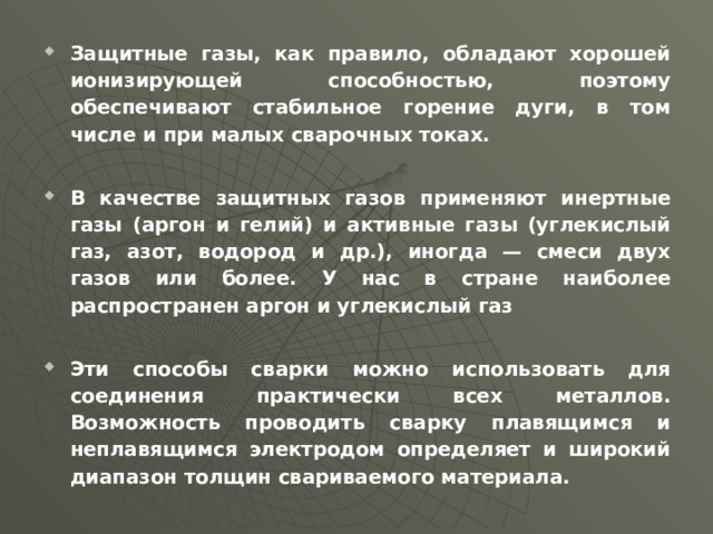 Защитные газы, как правило, обладают хорошей ионизирующей способностью, поэтому обеспечивают стабильное горение дуги, в том числе и при малых сварочных токах.  В качестве защитных газов применяют инертные газы (аргон и гелий) и активные газы (углекислый газ, азот, водород и др.), иногда — смеси двух газов или более. У нас в стране наиболее распространен аргон и углекислый газ  Эти способы сварки можно использовать для соединения практически всех металлов. Возможность проводить сварку плавящимся и неплавящимся электродом определяет и широкий диапазон толщин свариваемого материала.