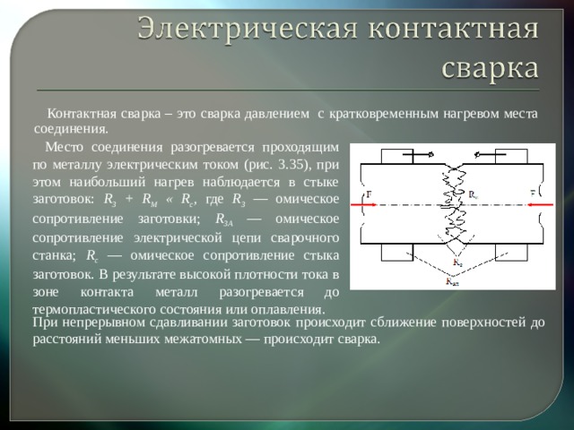 Контактная сварка – это сварка давлением с кратковременным нагревом места соединения. Место соединения разогревается проходящим по металлу электри­ческим током (рис. 3.35), при этом наибольший нагрев наблюдается в стыке заготовок: R 3 + R M « R c , где R 3  — омическое сопротивление заготовки; R 3 A  — омическое сопротивление электрической цепи сварочного станка; R c  — омическое сопротивление стыка заготовок. В результате высокой плотности тока в зоне контакта металл разогревается до термопластического состояния или оплавления. При непрерывном сдавливании заготовок происходит сближение поверхностей до расстояний меньших межатомных — происходит сварка.