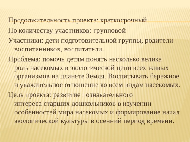 Продолжительность проекта: краткосрочный По количеству участников : групповой Участники : дети подготовительной группы, родители воспитанников, воспитатели. Проблема : помочь детям понять насколько велика роль насекомых в экологической цепи всех живых организмов на планете Земля. Воспитывать бережное и уважительное отношение ко всем видам насекомых. Цель проекта: развитие познавательного интереса старших дошкольников в изучении особенностей мира насекомых и формирование начал экологической культуры в осенний период времени.