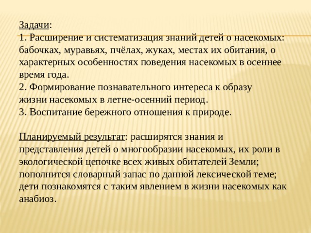 Задачи : 1. Расширение и систематизация знаний детей о насекомых: бабочках, муравьях, пчёлах, жуках, местах их обитания, о характерных особенностях поведения насекомых в осеннее время года. 2. Формирование познавательного интереса к образу жизни насекомых в летне-осенний период. 3. Воспитание бережного отношения к природе. Планируемый результат : расширятся знания и представления детей о многообразии насекомых, их роли в экологической цепочке всех живых обитателей Земли; пополнится словарный запас по данной лексической теме; дети познакомятся с таким явлением в жизни насекомых как анабиоз.