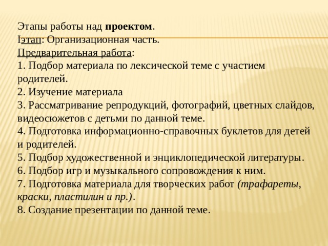 Этапы работы над  проектом . I этап : Организационная часть. Предварительная работа : 1. Подбор материала по лексической теме с участием родителей. 2. Изучение материала 3. Рассматривание репродукций, фотографий, цветных слайдов, видеосюжетов с детьми по данной теме. 4. Подготовка информационно-справочных буклетов для детей и родителей. 5. Подбор художественной и энциклопедической литературы. 6. Подбор игр и музыкального сопровождения к ним. 7. Подготовка материала для творческих работ  (трафареты, краски, пластилин и пр.) . 8. Создание презентации по данной теме.