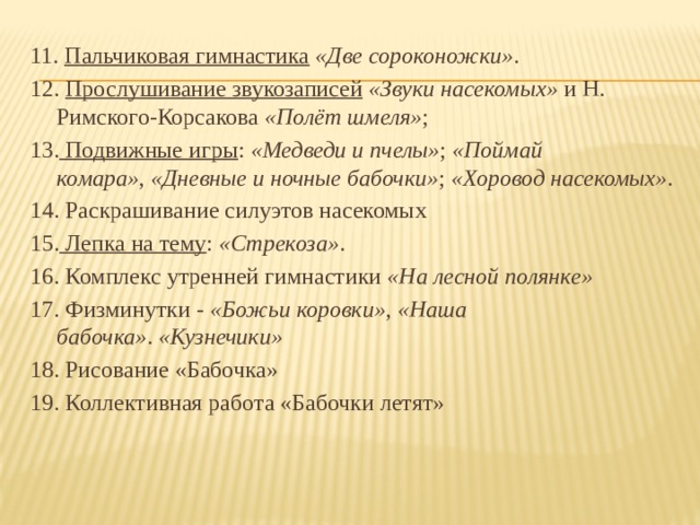 11. Пальчиковая гимнастика   «Две сороконожки» . 12. Прослушивание звукозаписей   «Звуки насекомых»  и Н. Римского-Корсакова  «Полёт шмеля» ; 13. Подвижные игры :  «Медведи и пчелы» ;  «Поймай комара» ,  «Дневные и ночные бабочки» ;  «Хоровод насекомых» . 14. Раскрашивание силуэтов насекомых 15. Лепка на тему :  «Стрекоза» . 16. Комплекс утренней гимнастики  «На лесной полянке» 17. Физминутки -  «Божьи коровки» ,  «Наша бабочка» .  «Кузнечики» 18. Рисование «Бабочка» 19. Коллективная работа «Бабочки летят»