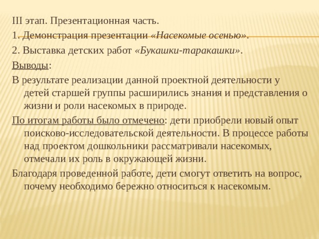 III этап. Презентационная часть. 1. Демонстрация презентации  «Насекомые осенью» .  2. Выставка детских работ  «Букашки-таракашки» . Выводы : В результате реализации данной проектной деятельности у детей старшей группы расширились знания и представления о жизни и роли насекомых в природе. По итогам работы было отмечено : дети приобрели новый опыт поисково-исследовательской деятельности. В процессе работы над проектом дошкольники рассматривали насекомых, отмечали их роль в окружающей жизни. Благодаря проведенной работе, дети смогут ответить на вопрос, почему необходимо бережно относиться к насекомым.