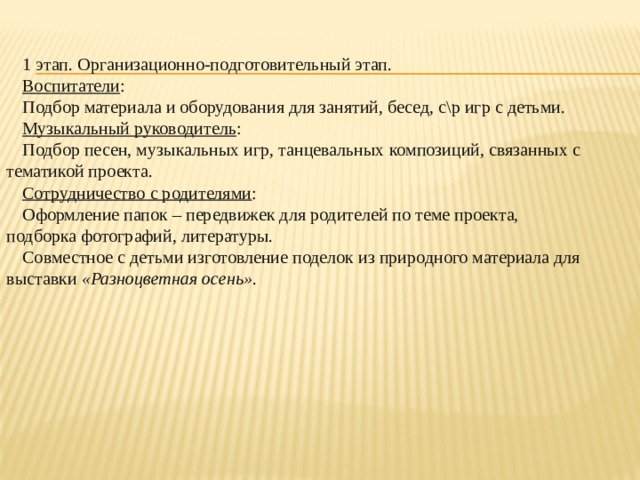 1 этап. Организационно-подготовительный этап. Воспитатели : Подбор материала и оборудования для занятий, бесед, с\р игр с детьми. Музыкальный руководитель : Подбор песен, музыкальных игр, танцевальных композиций, связанных с тематикой проекта. Сотрудничество с родителями : Оформление папок – передвижек для родителей по теме проекта, подборка фотографий, литературы. Совместное с детьми изготовление поделок из природного материала для выставки  «Разноцветная осень» .