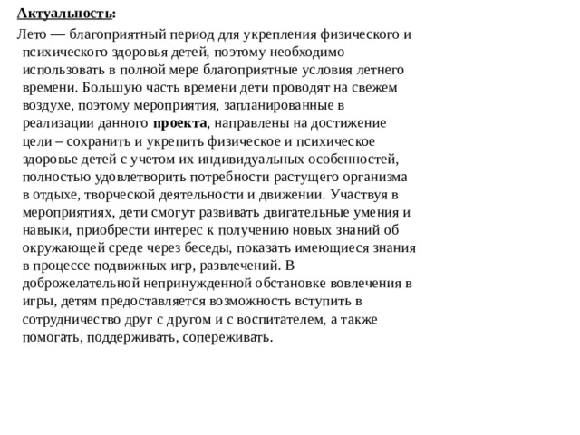 Актуальность : Лето — благоприятный период для укрепления физического и психического здоровья детей, поэтому необходимо использовать в полной мере благоприятные условия летнего времени. Большую часть времени дети проводят на свежем воздухе, поэтому мероприятия, запланированные в реализации данного  проекта , направлены на достижение цели – сохранить и укрепить физическое и психическое здоровье детей с учетом их индивидуальных особенностей, полностью удовлетворить потребности растущего организма в отдыхе, творческой деятельности и движении. Участвуя в мероприятиях, дети смогут развивать двигательные умения и навыки, приобрести интерес к получению новых знаний об окружающей среде через беседы, показать имеющиеся знания в процессе подвижных игр, развлечений. В доброжелательной непринужденной обстановке вовлечения в игры, детям предоставляется возможность вступить в сотрудничество друг с другом и с воспитателем, а также помогать, поддерживать, сопереживать.