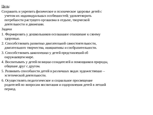 Цель : Сохранить и укрепить физическое и психическое здоровье детей с учетом их индивидуальных особенностей; удовлетворить потребности растущего организма в отдыхе, творческой деятельности и движении. Задачи 1. Формировать у дошкольников осознанное отношение к своему здоровью. 2. Способствовать развитию двигательной самостоятельности, двигательного творчества, инициативы и сообразительности. 3. Способствовать накоплению у детей представлений об окружающем мире. 4. Воспитывать у детей позицию созидателей и помощников природы, общение друг с другом. 5. Развивать способности детей в различных видах художественно – эстетической деятельности. 6. Осуществлять педагогическое и социальное просвещение родителей по вопросам воспитания и оздоровления детей в летний период.