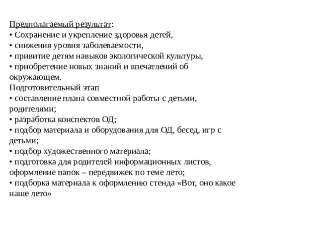 Предполагаемый результат : • Сохранение и укрепление здоровья детей, • снижения уровня заболеваемости, • привитие детям навыков экологической культуры, • приобретение новых знаний и впечатлений об окружающем. Подготовительный этап • составление плана совместной работы с детьми, родителями; • разработка конспектов ОД; • подбор материала и оборудования для ОД, бесед, игр с детьми; • подбор художественного материала; • подготовка для родителей информационных листов, оформление папок – передвижек по теме лето; • подборка материала к оформлению стенда «Вот, оно какое наше лето»