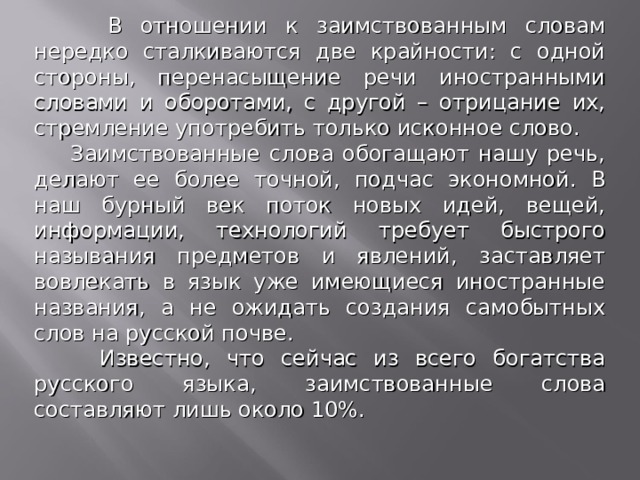 В отношении к заимствованным словам нередко сталкиваются две крайности: с одной стороны, перенасыщение речи иностранными словами и оборотами, с другой – отрицание их, стремление употребить только исконное слово.  Заимствованные слова обогащают нашу речь, делают ее более точной, подчас экономной. В наш бурный век поток новых идей, вещей, информации, технологий требует быстрого называния предметов и явлений, заставляет вовлекать в язык уже имеющиеся иностранные названия, а не ожидать создания самобытных слов на русской почве.  Известно, что сейчас из всего богатства русского языка, заимствованные слова составляют лишь около 10%.