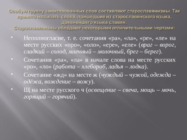 Неполногласие, т. е. сочетания «ра», «ла», «ре», «ле» на месте русских «оро», «оло», «ере», «еле» ( враг – ворог, сладкий – солод, млечный – молочный, брег – берег ). Сочетания «ра», «ла» в начале слова на месте русских «ро», «ло» ( работа – хлебороб, ладья – лодка ). Сочетание «жд» на месте ж ( чуждый – чужой, одежда – одёжа, вождение – вожу ). Щ на месте русского ч ( освещение – свеча, мощь – мочь, горящий – горячий ).