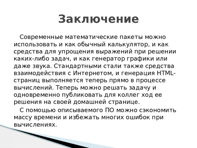 Заключение Современные математические пакеты можно использовать и как обычный калькулятор, и как средства для упрощения выражений при решении каких-либо задач, и как генератор графики или даже звука. Стандартными стали также средства взаимодействия с Интернетом, и генерация HTML-страниц выполняется теперь прямо в процессе вычислений. Теперь можно решать задачу и одновременно публиковать для коллег ход ее решения на своей домашней странице. С помощью описываемого ПО можно сэкономить массу времени и избежать многих ошибок при вычислениях.