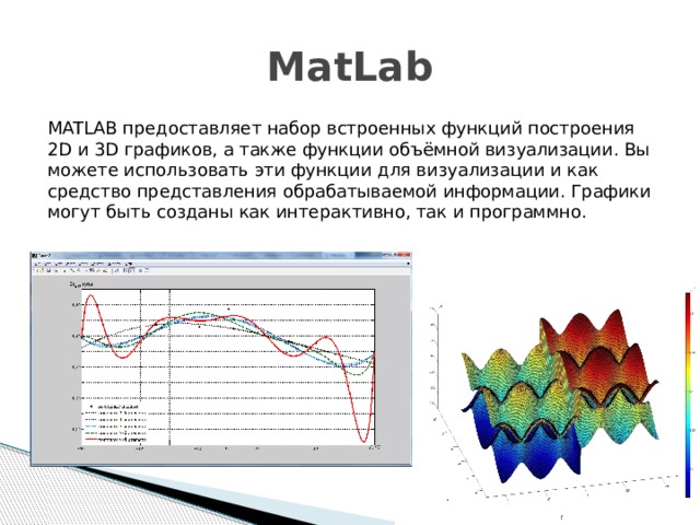 MatLab MATLAB предоставляет набор встроенных функций построения 2D и 3D графиков, а также функции объёмной визуализации. Вы можете использовать эти функции для визуализации и как средство представления обрабатываемой информации. Графики могут быть созданы как интерактивно, так и программно.
