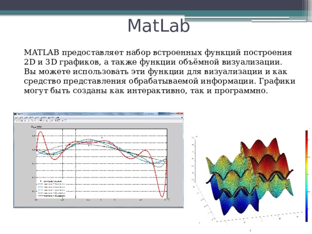 MatLab MATLAB предоставляет набор встроенных функций построения 2D и 3D графиков, а также функции объёмной визуализации. Вы можете использовать эти функции для визуализации и как средство представления обрабатываемой информации. Графики могут быть созданы как интерактивно, так и программно.