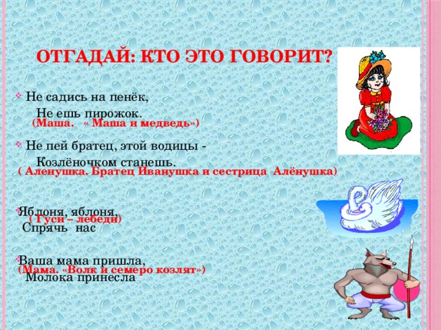 Отгадай: Кто это говорит?  Не садись на пенёк,  Не ешь пирожок.  Не пей братец, этой водицы -  Козлёночком станешь. Яблоня, яблоня,  Спрячь нас Ваша мама пришла,  Молока принесла    (Маша. « Маша и медведь»)  ( Аленушка. Братец Иванушка и сестрица Алёнушка)  ( Гуси – лебеди)    (Мама. «Волк и семеро козлят»)