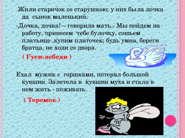 Жили старичок со старушкою; у них была дочка да сынок маленький. -Дочка, дочка! – говорила мать.- Мы пойдем на работу, принесем тебе булочку, сошьем платьице ,купим платочек; будь умна, береги братца, не ходи со двора. Ехал мужик с горшками, потерял большой кувшин. Залетела в кувшин муха и стала в нем жить - поживать.  ( Гуси-лебеди ) ( Теремок )